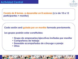Actividad Central Consta de 8 temas, a desarrollar en 8 sesiones   (c/u de 10 a 12  participantes + monitor) Cada sesión será   guiada por un monitor   formado previamente. Los grupos podrán estar constituidos:  Grupo de empresarios/ejecutivos invitados por monitor Compañeros de trabajo Deseable acompañados de cónyuge o pareja Otros 
