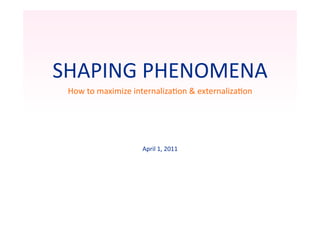 SHAPING	
  PHENOMENA	
  
 How	
  to	
  maximize	
  internaliza=on	
  &	
  externaliza=on	
  




                           April	
  1,	
  2011	
  
 