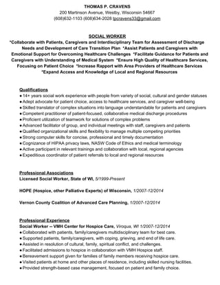 THOMAS P. CRAVENS 
200 Martinson Avenue, Westby, Wisconsin 54667  
(608)632­1103 (608)634­2028 ​tpcravens33@gmail.com  
 
 
SOCIAL WORKER 
 *Collaborate with Patients, Caregivers and Interdisciplinary Team for Assessment of Discharge 
Needs and Development of Care Transition Plan  *Assist Patients and Caregivers with 
Emotional Support for Overcoming Healthcare Challenges  *Facilitate Guidance for Patients and 
Caregivers with Understanding of Medical System  *Ensure High Quality of Healthcare Services, 
Focusing on Patient Choice  *Increase Rapport with Area Providers of Healthcare Services 
*Expand Access and Knowledge of Local and Regional Resources  
    
 
Qualifications  
●14+ years social work experience with people from variety of social, cultural and gender statuses 
●Adept advocate for patient choice, access to healthcare services, and caregiver well­being 
●Skilled translator of complex situations into language understandable for patients and caregivers 
●Competent practitioner of patient­focused, collaborative medical discharge procedures 
●Proficient utilization of teamwork for solutions of complex problems  
●Advanced facilitator of group, and individual meetings with staff, caregivers and patients   
●Qualified organizational skills and flexibility to manage multiple competing priorities  
●Strong computer skills for concise, professional and timely documentation 
●Cognizance of HIPAA privacy laws, NASW Code of Ethics and medical terminology 
●Active participant in relevant trainings and collaboration with local, regional agencies 
●Expeditious coordinator of patient referrals to local and regional resources 
 
 
Professional Associations 
Licensed Social Worker, State of WI, ​5/1999­Present 
 
HOPE (Hospice, other Palliative Experts) of Wisconsin, ​1/2007­12/2014 
 
Vernon County Coalition of Advanced Care Planning, ​1/2007­12/2014 
 
 
Professional Experience 
Social Worker ­­ VMH Center for Hospice Care, ​Viroqua, WI 1/2007­12/2014   
●Collaborated with patients, family/caregivers multidisciplinary team for best care. 
●Supported patients, family/caregivers, with coping, grieving, and end of life care. 
●Assisted in resolution of cultural, family, spiritual conflict, and challenges. 
●Facilitated admissions to hospice in collaboration with VMH Hospice staff. 
●Bereavement support given for families of family members receiving hospice care. 
●Visited patients at home and other places of residence, including skilled nursing facilities. 
●Provided strength­based case management, focused on patient and family choice. 
   
 