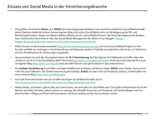 Einsatz von Social Media in der Versicherungsbranche




    Die größten Versicherer Allianz und ERGO Versicherungsgruppe bedienen zwar sämtliche etablierten Social Media Kanäle
     jedoch besitzen beide Versicherer keinen eigenen Blog und nutzen Social Media mehr zur Verlängerung der PR- und
     Marketingaktivitäten. Wobei sich Markus Walter (Allianz) als ein „Social Media Pionier“ der Versicherungsbranche abheben
     kann. Erst kürzlich berichtete er über das Social Media Management der Allianz im pr-blogger: http://pr-
     blogger.de/2011/02/07/markus-walter-8-social-media-management-by-allianz/
    ERGO startet mit der Kundenwerkstatt (https://www.kundenwerkstatt.ergo.de/ ) ein neues Social Media Projekt um ihre
     Kunden mithilfe von Umfragen in die Entwicklung und Verbesserung Ihrer Produkte einzubeziehen. Als Anreiz zur Teilnahme
     wird ein Punktesystem für Verlosungen angeboten.
    Hervorzuheben ist auch die Herangehensweise der R+V Versicherung. Auf der eigenen R+V Webseite wird offen über den
     „Aufbruch der R+V in die Social Media Welt“ berichtet (http://www.ruv.de/de/socialmedia). Außerdem berichtet die R+V auch
     im eigenen Blog (http://www.ruv-blog.de) über aktuelle Themen und gibt Einblicke in das Unternehmen.
    Die Gothaer Versicherung ist auf allen wichtigen Plattformen vertreten und besitzt neben ERGO einen Twitter-Account mit
     mehr als 1000 Followern. Die Direktversicherung der Gothaer, Asstel, ist zwar nicht auf Facebook präsent, punktet dafür mit
     einem aktiven Blog (http://www.asstelblog.de/).
    Auch die Provinzial starten seit Juli auf allen wichtigen Social Media Kanälen durch.
     http://www.provinzial.com/web/html/privat/provinzial/socialmedia/index.html
    Neben diesen „Pionieren“ gibt es aber auch Versicherer, die nicht aktiv im Social Web sind. Fast jedes Unternehmen ist im HR
     Bereich auf XING vertreten, jedoch gibt es nur wenige, die offizielle Präsenzen auf Facebook und Twitter pflegen und mit
     Ihren Kunden in Blogs und Foren kommunizieren und einen Dialog mit den Konsumenten suchen.




                                                                                                                              10
 