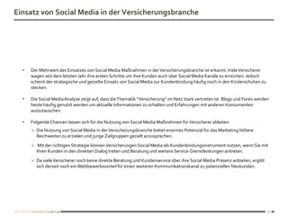 Einsatz von Social Media in der Versicherungsbranche




     Der Mehrwert des Einsatzes von Social Media Maßnahmen in der Versicherungsbranche ist erkannt. Viele Versicherer
      wagen seit dem letzten Jahr ihre ersten Schritte um ihre Kunden auch über Social Media Kanäle zu erreichen. Jedoch
      scheint der strategische und gezielte Einsatz von Social Media zur Kundenbindung häufig noch in den Kinderschuhen zu
      stecken.

     Die Social Media Analyse zeigt auf, dass die Thematik “Versicherung” im Netz stark vertreten ist. Blogs und Foren werden
      heute häufig genutzt werden um aktuelle Informationen zu erhalten und Erfahrungen mit anderen Konsumenten
      auszutauschen.

     Folgende Chancen lassen sich für die Nutzung von Social Media Maßnahmen für Versicherer ableiten:
       Die Nutzung von Social Media in der Versicherungsbranche bietet enormes Potenzial für das Marketing höhere
        Reichweiten zu erzielen und junge Zielgruppen gezielt anzusprechen.
       Mit der richtigen Strategie können Versicherungen Social Media als Kundenbindungsinstrument nutzen, wenn Sie mit
        Ihren Kunden in den direkten Dialog treten und Beratung und weitere Service-Dienstleistungen anbieten.
       Da viele Versicherer noch keine direkte Beratung und Kundenservice über ihre Social Media Präsenz anbieten, ergibt
        sich derzeit noch ein Wettbewerbsvorteil für einen weiteren Kommunikationskanal zu potenziellen Neukunden.




                                                                                                                             12
 