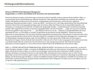 Hintergrundinformationen

think:act CONTENT Online Reputation Management
Imageschaden 2.0: Kritik in Social Media ist für Versicherer eine wachsende Gefahr

Harsche Kundenkommentare zu Versicherungen im Internet sind kein Krisenfall, sondern zunehmende Normalität im Web 2.0 –
unzureichender Service, falsche Beratung, schlechte Konditionen. Über Netzwerke und Plattformen verbreiten sich negative
Inhalte in Windeseile, werden durch Suchmaschinen und Aggregator-Dienste potenziert und den Nutzern regelrecht
aufgedrängt. Reputationsschäden drohen – online wie offline – und können sich in der Folge substanziell auf den Geschäftserfolg
auswirken. Neue Untersuchungsergebnisse legen nahe: Versicherer sollten das Phänomen als ein dauerhaftes begreifen und
Strategien zum Umgang damit entwickeln. Schnelle Kritik, langfristiger Schaden – Soziale Netzwerke und Verbraucherportale
stecken voller negativer Kommentare zu Versicherungsgesellschaften und ihren Produkten. ... „Habe noch nie eine so schlechte
Versicherung gehabt. Finger weg von der ...“ ... „Grundsätzlich nehme ich von der ... Abstand. Im Schadensfall haben die immer
irgendwelche Tricks, um nicht zahlen zu müssen! So geschehen bei der Hausrat und der Haftpflicht“. Solche Kommentare
bekommen Kunden präsentiert, die nach einem Versicherungsprodukt eines bestimmten Unternehmens im Internet suchen. Eine
Untersuchung der Revolvermänner GmbH, führender Anbieter für strategisches Online Reputation Management, in Kooperation
mit Roland Berger StrategyConsultants, zeigt: Fast die Hälfte der von Usern generierten Inhalte über Versicherungen in
Deutschland ist negativ. Und ein Ende der Kommentarflut im Netz ist nicht in Sicht. In den vergangenen zehn Jahren kamen etwa
7.000 Bewertungen über die 20 deutschen Top-Versicherer hinzu. Das mag gering erscheinen, aber diese Kommentare
potenzieren sich über Google & Co. und erreichen oft eine höhere Präsenz als die Website der Unternehmen selbst.

WEB 2.0 – OFFENE UND KRITISCHE KOMMUNIKATION „JEDER AN JEDEN“: Das Internet ist nicht nur gewachsen – es hat auch
seinen Charakter verändert. Im Web 2.0 hat jeder die Möglichkeit seine Meinung, Informationen, Anregungen und Kritik online zu
stellen. Wurde der Content im Web 1.0 in erster Linie von Verlagen, Unternehmen oder Institutionen erstellt und über ihre
Websites verbreitet, so produzieren die User nun die Inhalte selbst. Die klassische Kommunikation „einer an viele“ hat sich
gewandelt zu einer Kommunikation „jeder an jeden“; der Konsument wird selbst zum Produzenten, Monologe verwandeln sich in
Dialoge. Auf die Anwendungen des Web 2.0 und der Social Media hat jeder Zugriff; Smartphones und Tablet-PCs verstärken und
beherrschen zunehmend die Nutzung dieser Dienste und Netzwerke. Damit integrieren sich diese rund um den Globus und rund
um die Uhr in alle Lebensbereiche. (..)

Quelle: http://www.revolvermaenner.com/presse-und-karriere/studien-und-trendforschung.html


                                                                                                                             15
 