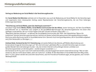 Hintergrundinformationen


Vortrag zur Bedeutung von Social Media in der Versicherungsbranche:

Der Social Media Club München widmete sich im November 2010 auch der Bedeutung von Social Media für die Versicherungen
und organisierte einen interessanten Vortrag zweier Repräsentanten der Versicherungsbranche, die von Ihren bisherigen
Erfahrungen berichteten:

“Versicherung und Social Media, passt das überhaupt zusammen?" –
mit dieser Frage leitete Markus Walter, Social Media Communicator bei der Allianz, seinen Vortrag ein. Auf dem Social Media
Club München am 22. November 2010 verglich er die SocialMedia-Bemühungen der Versicherungsbranche mit einem eher
spießigen Jurastudenten, der nun in einen hippen Club will "und dort auf lauter Lobos trifft". (...)
"Reputation oberstes Interesse" – so definiert der Social Media Communicator den "ROI". Den tatsächlichen "Return On
Investment" könnten Versicherungsunternehmen natürlich am besten anhand der gewonnenen Vertragsabschlüsse ermitteln.
Doch eine solche Rechnung mache im Social Web keinen Sinn. Dennoch: Auch eine gute Reputation, die im Social Web aufgebaut
wird, führt letztendlich zu Verträgen. (...)

Andreas Bode, Vorstand bei der R+V-Versicherung und zweiter Referent des Abends, griff Walters Beschreibung vom
konservativen Image der Versicherungen auf. "Wir sind nicht sexy", gibt Bode offen zu und sieht Versicherungen vor einem
großen Wandel. Denn die bisherigen Kunden – die, die mit dem Internet nichts anfangen können und lieber zum
Versicherungsvertreter um die Ecke gehen – würden langsam aussterben. (...)
Der Vorstand von R+V24 kann noch nicht exakt beschreiben, was das Engagement seinem Unternehmen bringt: "Was wir aber
wissen ist, dass wir nichts davon haben, wenn wir nichts tun", so Bode. An den Aktivitäten im Social Web führe kein Weg vorbei,
denn "in 3 bis 5 Jahren werden die Leute eher darauf hören, was ihre Freunde auf Facebook sagen, als das glauben, was in einem
Werbespot läuft“.


Quelle: http://smcmuc.posterous.com/social-media-in-der-versicherungsbranche-smcm




                                                                                                                              16
 