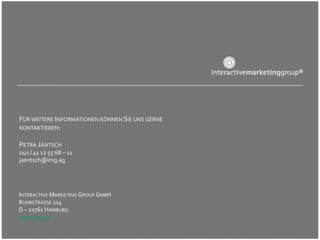 FÜR WEITERE INFORMATIONEN KÖNNEN SIE UNS GERNE
KONTAKTIEREN:

PETRA JÄNTSCH
040 / 41 12 55 68 – 11
jaentsch@img.ag




INTERACTIVE MARKETING GROUP GMBH
RUHRSTRASSE 114
D – 22761 HAMBURG
WWW.IMG.AG
 