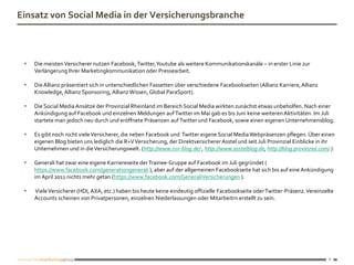 Einsatz von Social Media in der Versicherungsbranche



    Die meisten Versicherer nutzen Facebook, Twitter, Youtube als weitere Kommunikationskanäle – in erster Linie zur
     Verlängerung Ihrer Marketingkommunikation oder Pressearbeit.

    Die Allianz präsentiert sich in unterschiedlichen Fassetten über verschiedene Facebookseiten (Allianz Karriere, Allianz
     Knowledge, Allianz Sponsoring, Allianz Wissen, Global ParaSport).

    Die Social Media Ansätze der Provinzial Rheinland im Bereich Social Media wirkten zunächst etwas unbeholfen. Nach einer
     Ankündigung auf Facebook und einzelnen Meldungen auf Twitter im Mai gab es bis Juni keine weiteren Aktivitäten. Im Juli
     startete man jedoch neu durch und eröffnete Präsenzen auf Twitter und Facebook, sowie einen eigenen Unternehmensblog.

    Es gibt noch nicht viele Versicherer, die neben Facebook und Twitter eigene Social Media Webpräsenzen pflegen. Über einen
     eigenen Blog bieten uns lediglich die R+V Versicherung, der Direktversicherer Asstel und seit Juli Provinzial Einblicke in ihr
     Unternehmen und in die Versicherungswelt. (http://www.ruv-blog.de/ , http://www.asstelblog.de, http://blog.provinzial.com/ ).

    Generali hat zwar eine eigene Karriereseite der Trainee-Gruppe auf Facebook im Juli gegründet (
     https://www.facebook.com/generationgenerali ), aber auf der allgemeinen Facebookseite hat sich bis auf eine Ankündigung
     im April 2011 nichts mehr getan (https://www.facebook.com/GeneraliVersicherungen ).

    Viele Versicherer (HDI, AXA, etc.) haben bis heute keine eindeutig offizielle Facebookseite oder Twitter-Präsenz. Vereinzelte
     Accounts scheinen von Privatpersonen, einzelnen Niederlassungen oder Mitarbeitrn erstellt zu sein.




                                                                                                                                6
 
