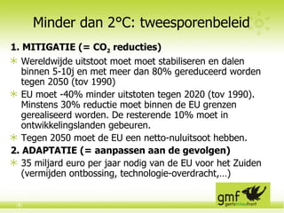 Minder dan 2°C: tweesporenbeleid 1. MITIGATIE (= CO 2  reducties) Wereldwijde uitstoot moet  moet stabiliseren en dalen binnen 5-10j  en met meer dan 80% gereduceerd worden tegen 2050 (tov 1990) EU moet  -40% minder uitstoten tegen 2020 (tov 1990). Minstens 30% reductie moet binnen de EU grenzen gerealiseerd worden. De resterende 10% moet in ontwikkelingslanden gebeuren. Tegen 2050 moet de EU een netto-nuluitsoot hebben.  2. ADAPTATIE (= aanpassen aan de gevolgen) 35 miljard euro per jaar nodig van de EU voor het Zuiden (vermijden ontbossing, technologie-overdracht,…) 