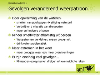 Gevolgen veranderend weerpatroon Door opwarming van de wateren smelten van poolkappen    stijging waterpeil Verdwijnen / migratie van diersoorten meer en hevigere orkanen Minder smeltwater afkomstig uit bergen Waterstromen verkleinen, meren drogen uit drinkwater problematiek Meer extremen in het weer meer droogtes maar ook meer overstromingen Er zijn oneindig veel gevolgen…  Klimaat en ecosystemen dreigen uit evenwicht te raken Klimaatverandering > 