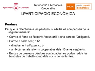 PARTICIPACIÓ ECONÒMICA Pèrdues Pel que fa referència a les pèrdues, si n'hi ha es compensen de la següent manera: Càrrec al Fons de Reserva Voluntari i a una part de l'Obligatori. Càrrec a cada soci; o bé  directament a l'exercici, o  amb càrrec als retorns cooperatius dels 15 anys següents.  En cas de preveure pèrdues continuades, es poden reduir les bestretes de treball (sous) dels socis per evitar-les. 