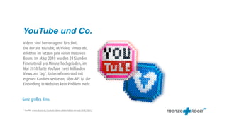 YouTube und Co.
Videos sind hervorragend fürs SMO.
Die Portale YouTube, MyVideo, vimeo etc.
erlebten im letzten Jahr einen massiven
Boom. Im März 2010 wurden 24 Stunden
Fimmaterial pro Minute hochgeladen, im
Mai 2010 hatte YouTube zwei Milliarden
Views am Tag*. Unternehmen sind mit
eigenen Kanälen vertreten, über API ist die
Einbindung in Websites kein Problem mehr.


Ganz großes Kino.

* Quelle: www.elcario.de/youtube-daten-zahlen-fakten-im-mai-2010/1061/
 
