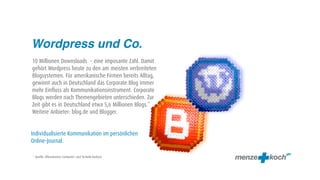Wordpress und Co.
10 Millionen Downsloads – eine imposante Zahl. Damit
gehört Wordpress heute zu den am meisten verbreiteten
Blogsystemen. Für amerikanische Firmen bereits Alltag,
gewinnt auch in Deutschland das Corporate Blog immer
mehr Einfluss als Kommunikationsinstrument. Corporate
Blogs werden nach Themengebieten unterschieden. Zur
Zeit gibt es in Deutschland etwa 5,6 Millionen Blogs.*
Weitere Anbieter: blog.de und Blogger.


Individualisierte Kommunikation im persönlichen
Online-Journal.

* Quelle: Allensbacher Computer- und Technik-Analyse
 