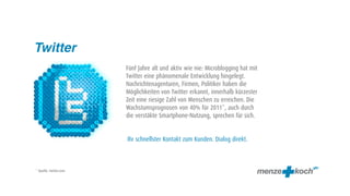 Twitter
                        Fünf Jahre alt und aktiv wie nie: Microblogging hat mit
                        Twitter eine phänomenale Entwicklung hingelegt.
                        Nachrichtenagenturen, Firmen, Politiker haben die
                        Möglichkeiten von Twitter erkannt, innerhalb kürzester
                        Zeit eine riesige Zahl von Menschen zu erreichen. Die
                        Wachstumsprognosen von 40% für 2011*, auch durch
                        die verstäkte Smartphone-Nutzung, sprechen für sich.


                        Ihr schnellster Kontakt zum Kunden. Dialog direkt.



* Quelle: twitter.com
 