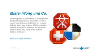 Mister Wong und Co.
Link Management im Unternehmen ist eine Möglichkeit,
den Einsatz von Lesezeichen (Bookmarks) sinnvoll zu
nutzen. Social Bookmarks sind im Netz frei verfügbar,
Tools wie Mister Wong, delicious, Add this und andere
erlauben die öffentliche Verwaltung der Lesezeichen.
Allein bei Mister Wong liegen derzeit über acht
Millionen Bookmarks*.


Wissen, was andere interessiert.



* Quelle: Mister Wong
 