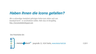 Haben Ihnen die Icons gefallen?
Alle in aufwendiger Handarbeit gefertigten Perlen-Icons stehen auch zum
Download bereit – in verschiedenen Größen. Mehr dazu im Designblog
http://larrysmedialab.blogspot.com




Eine Präsentation der:



                                  Jungstraße 23, 10247 Berlin, www.menze-koch.de   ©2011
 