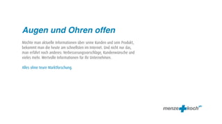 Augen und Ohren offen
Möchte man aktuelle Informationen über seine Kunden und sein Produkt,
bekommt man die heute am schnellsten im Internet. Und nicht nur das,
man erfährt noch anderes: Verbesserungsvorschläge, Kundenwünsche und
vieles mehr. Wertvolle Informationen für ihr Unternehmen.

Alles ohne teure Marktforschung.
 