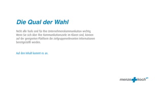 Die Qual der Wahl
Nicht alle Tools sind für Ihre Unternehmenskommunikation wichtig.
Wenn Sie sich über Ihre Kommunikationsziele im Klaren sind, können
auf der geeigneten Plattform die zielgruppenrelevanten Informationen
bereitgestellt werden.


Auf den Inhalt kommt es an.
 