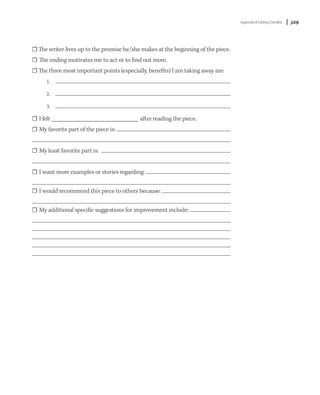 Appendix 8: Editing Checklist   | 329



☐ The writer lives up to the promise he/she makes at the beginning of the piece.
☐ The ending motivates me to act or to find out more.
☐ The three most important points (especially, benefits) I am taking away are:
      1.

      2.

      3.

☐ I felt                                   after reading the piece.
☐ My favorite part of the piece is:


☐ My least favorite part is:


☐ I want more examples or stories regarding:

☐ I would recommend this piece to others because:

☐ My additional specific suggestions for improvement include:
 