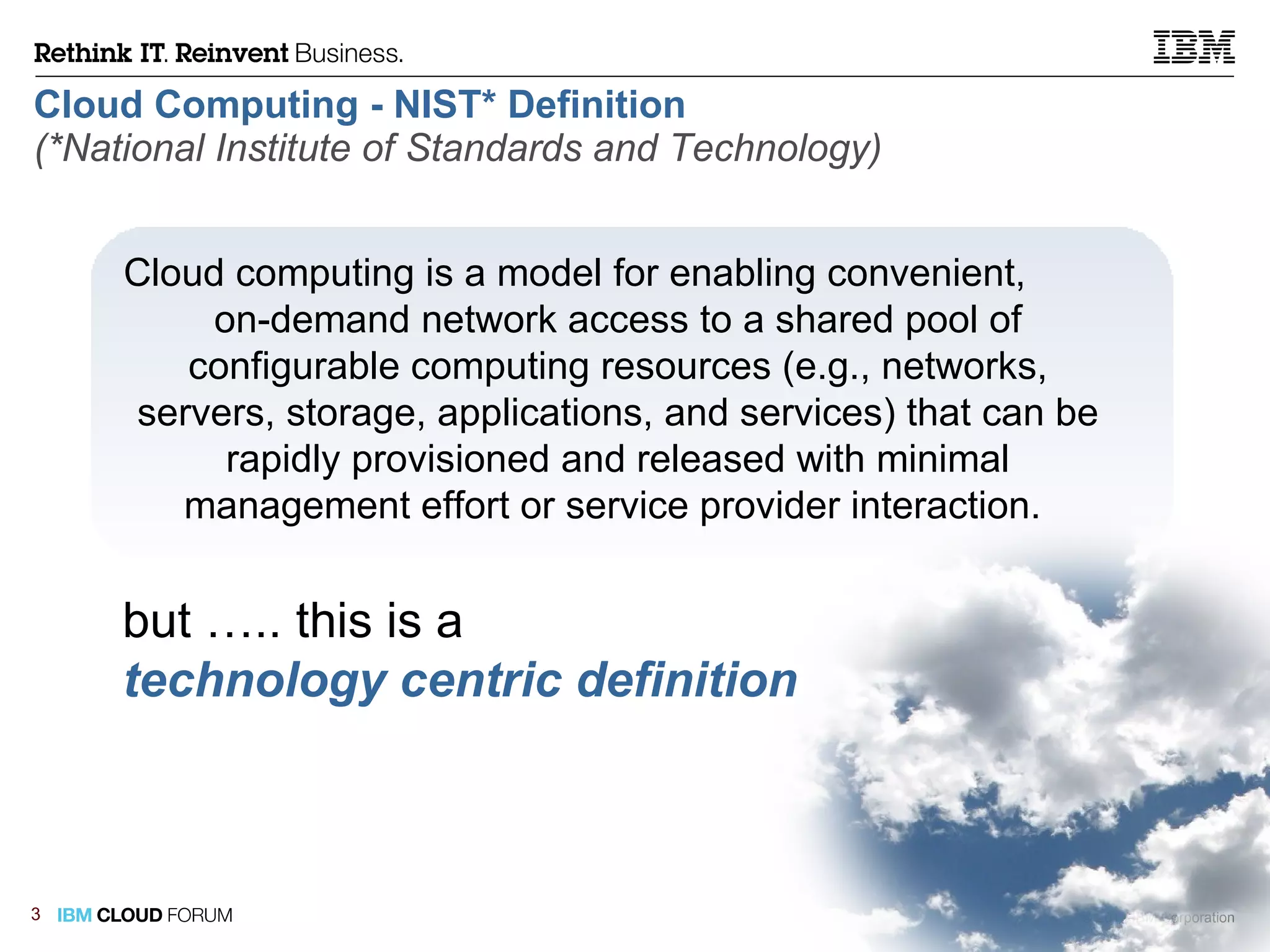 Cloud Computing - NIST* Definition   (*National Institute of Standards and Technology) Cloud computing is a model for enabling convenient,  on-demand network access to a shared pool of configurable computing resources (e.g., networks, servers, storage, applications, and services) that can be rapidly provisioned and released with minimal management effort or service provider interaction.  but ….. this is a technology centric definition   