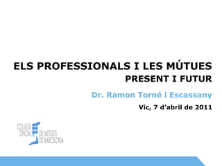 Vic, 7 d’abril de 2011 PRESENT I FUTUR ELS PROFESSIONALS I LES MÚTUES Dr. Ramon Torné i Escassany 