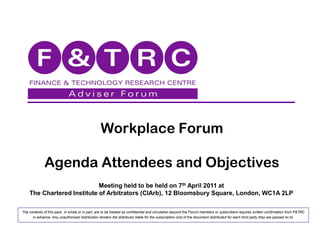 Workplace Forum

              Agenda Attendees and Objectives
                            Meeting held to be held on 7th April 2011 at
    The Chartered Institute of Arbitrators (CIArb), 12 Bloomsbury Square, London, WC1A 2LP

The contents of this pack, in whole or in part, are to be treated as confidential and circulation beyond the Forum members or subscribers requires written confirmation from F&TRC
      in advance. Any unauthorised distribution renders the distributor liable for the subscription cost of the document distributed for each third party they are passed on to.
 