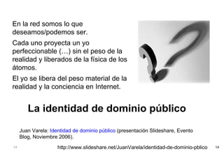 En la red somos lo que deseamos/podemos ser. Cada uno proyecta un yo perfeccionable (…) sin el peso de la realidad y liberados de la física de los átomos. El yo se libera del peso material de la realidad y la conciencia en Internet. Juan Varela:  Identidad de dominio público  (presentación Slideshare, Evento Blog, Noviembre 2006). La identidad de dominio público http://www.slideshare.net/JuanVarela/identidad-de-dominio-pblico 