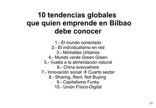 10 tendencias globales   que quien emprende en Bilbao debe conocer 1.- El mundo conectado 2.- El individualismo en red 3.- Nómadas Urbanos 4.- Mundo verde Green Green 5.- Vuelta a la alimentación natural 6.- China everywhere 7.- Innovación social    Cuarto sector 8.- Sharing, Rent, Not Buying  9.- Capitalismo Funky 10.- Unión Físico-Digital   