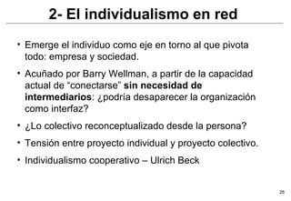 2- El individualismo en red Emerge el individuo como eje en torno al que pivota todo: empresa y sociedad. Acuñado por Barry Wellman, a partir de la capacidad actual de “conectarse”  sin necesidad de intermediarios : ¿podría desaparecer la organización como interfaz? ¿Lo colectivo reconceptualizado desde la persona? Tensión entre proyecto individual y proyecto colectivo. Individualismo cooperativo – Ulrich Beck 