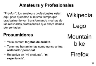 Charles Leadbeater Leading authority on innovation and creativity. He is a researcher at the London think tank Demos " Pro-Am ", los amateurs profesionales están aquí para quedarse al mismo tiempo que gradualmente van transformando muchas de las realidades profesionales que ahora damos por sentadas. Amateurs y Profesionales Wikipedia Lego Mountain bike Firefox Prosumidores Ya lo somos:  tarjetas de crédito . Tenemos herramientas como nunca antes:  ordenador personal . Rol activo en “mi producto”, “ mi experiencia ”. 