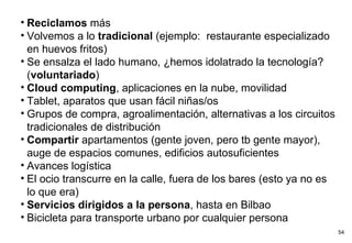Reciclamos  más Volvemos a lo  tradicional  (ejemplo:  restaurante especializado en huevos fritos) Se ensalza el lado humano, ¿hemos idolatrado la tecnología? ( voluntariado ) Cloud computing , aplicaciones en la nube, movilidad Tablet, aparatos que usan fácil niñas/os Grupos de compra, agroalimentación, alternativas a los circuitos tradicionales de distribución Compartir  apartamentos (gente joven, pero tb gente mayor), auge de espacios comunes, edificios autosuficientes Avances logística El ocio transcurre en la calle, fuera de los bares (esto ya no es lo que era) Servicios dirigidos a la persona , hasta en Bilbao Bicicleta para transporte urbano por cualquier persona 