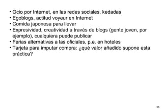 Ocio por Internet, en las redes sociales, kedadas Egoblogs, actitud voyeur en Internet Comida japonesa para llevar Expresividad, creatividad a través de blogs (gente joven, por ejemplo), cualquiera puede publicar Ferias alternativas a las oficiales, p.e. en hoteles Tarjeta para imputar compra: ¿qué valor añadido supone esta práctica? 