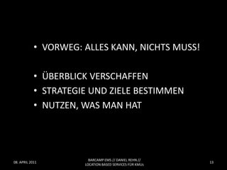 • VORWEG: ALLES KANN, NICHTS MUSS!

            • ÜBERBLICK VERSCHAFFEN
            • STRATEGIE UND ZIELE BESTIMMEN
            • NUTZEN, WAS MAN HAT




                        BARCAMP EMS // DANIEL REHN //
08. APRIL 2011                                           13
                      LOCATION BASED SERVICES FÜR KMUs
 
