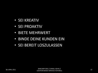 •    SEI KREATIV
            •    SEI PROAKTIV
            •    BIETE MEHRWERT
            •    BINDE DEINE KUNDEN EIN
            •    SEI BEREIT LOSZULASSEN




                           BARCAMP EMS // DANIEL REHN //
08. APRIL 2011                                              22
                         LOCATION BASED SERVICES FÜR KMUs
 
