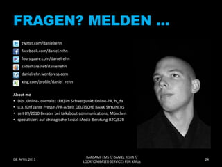 FRAGEN? MELDEN …
     twitter.com/danielrehn
     facebook.com/daniel.rehn
     foursquare.com/danielrehn
     slideshare.net/danielrehn
     danielrehn.wordpress.com
     xing.com/profile/daniel_rehn

About me
• Dipl. Online-Journalist (FH) im Schwerpunkt Online-PR, h_da
• u.a. fünf Jahre Presse-/PR-Arbeit DEUTSCHE BANK SKYLINERS
• seit 09/2010 Berater bei talkabout communications, München
• spezialisiert auf strategische Social-Media-Beratung B2C/B2B




                                        BARCAMP EMS // DANIEL REHN //
08. APRIL 2011                                                           24
                                      LOCATION BASED SERVICES FÜR KMUs
 