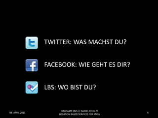 TWITTER: WAS MACHST DU?


                 FACEBOOK: WIE GEHT ES DIR?


                 LBS: WO BIST DU?


                       BARCAMP EMS // DANIEL REHN //
08. APRIL 2011                                          6
                     LOCATION BASED SERVICES FÜR KMUs
 