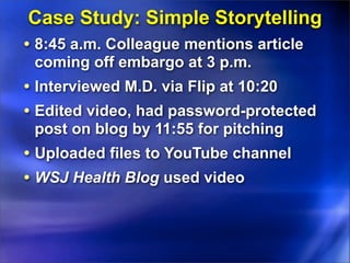 Case Study: Simple Storytelling
• 8:45 a.m. Colleague mentions article
 coming off embargo at 3 p.m.
• Interviewed M.D. via Flip at 10:20
• Edited video, had password-protected
 post on blog by 11:55 for pitching
• Uploaded files to YouTube channel
• WSJ Health Blog used video
 