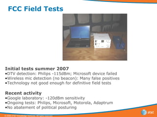 FCC Field Tests Initial tests summer 2007 DTV detection: Philips -115dBm; Microsoft device failed Wireless mic detection (no beacon): Many false positives Technology not good enough for definitive field tests  Recent activity Google laboratory: -120dBm sensitivity Ongoing tests: Philips, Microsoft, Motorola, Adaptrum No abatement of political posturing 