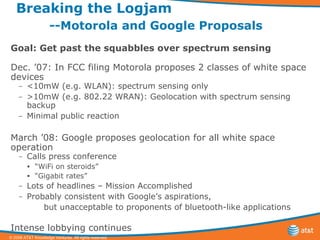Breaking the Logjam  --Motorola and Google Proposals Goal: Get past the squabbles over spectrum sensing Dec. ’07: In FCC filing Motorola proposes 2 classes of white space devices <10mW (e.g. WLAN): spectrum sensing only >10mW (e.g. 802.22 WRAN): Geolocation with spectrum sensing backup Minimal public reaction March ’08: Google proposes geolocation for all white space operation Calls press conference “ WiFi on steroids” “ Gigabit rates” Lots of headlines – Mission Accomplished Probably consistent with Google’s aspirations,  but unacceptable to proponents of bluetooth-like applications  Intense lobbying continues 