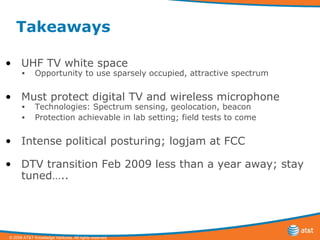 Takeaways UHF TV white space Opportunity to use sparsely occupied, attractive spectrum Must protect digital TV and wireless microphone Technologies: Spectrum sensing, geolocation, beacon Protection achievable in lab setting; field tests to come Intense political posturing; logjam at FCC DTV transition Feb 2009 less than a year away; stay tuned….. 