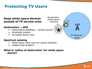 Protecting TV Users Keep white space devices  outside of TV service area. Geolocation -- GPS   Authoritative database – central control Unreliable indoors Increased device cost Spectrum sensing White space users scan for vacant channels Hidden-node problem What is ‘radius of destruction’ for white space device? TV Service  Area Residential  white space network 