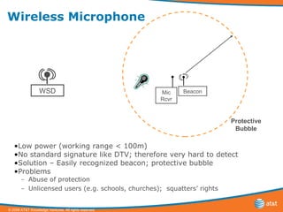 Wireless Microphone Low power (working range < 100m) No standard signature like DTV; therefore very hard to detect Solution – Easily recognized beacon; protective bubble Problems Abuse of protection Unlicensed users (e.g. schools, churches);  squatters’ rights WSD Mic Rcvr Protective Bubble Beacon 