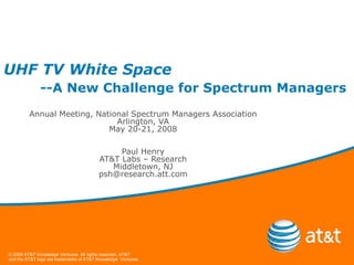 UHF TV White Space --A New Challenge for Spectrum Managers Annual Meeting, National Spectrum Managers Association Arlington, VA May 20-21, 2008 Paul Henry AT&T Labs – Research Middletown, NJ [email_address] 
