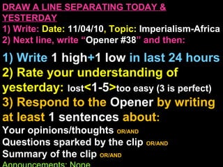 DRAW A LINE SEPARATING TODAY &
YESTERDAY
1) Write: Date: 11/04/10, Topic: Imperialism-Africa
2) Next line, write “Opener #38” and then:
1) Write 1 high+1 low in last 24 hours
2) Rate your understanding of
yesterday: lost<1-5>too easy (3 is perfect)
3) Respond to the Opener by writing
at least 1 sentences about:
Your opinions/thoughts OR/AND
Questions sparked by the clip OR/AND
Summary of the clip OR/AND
 