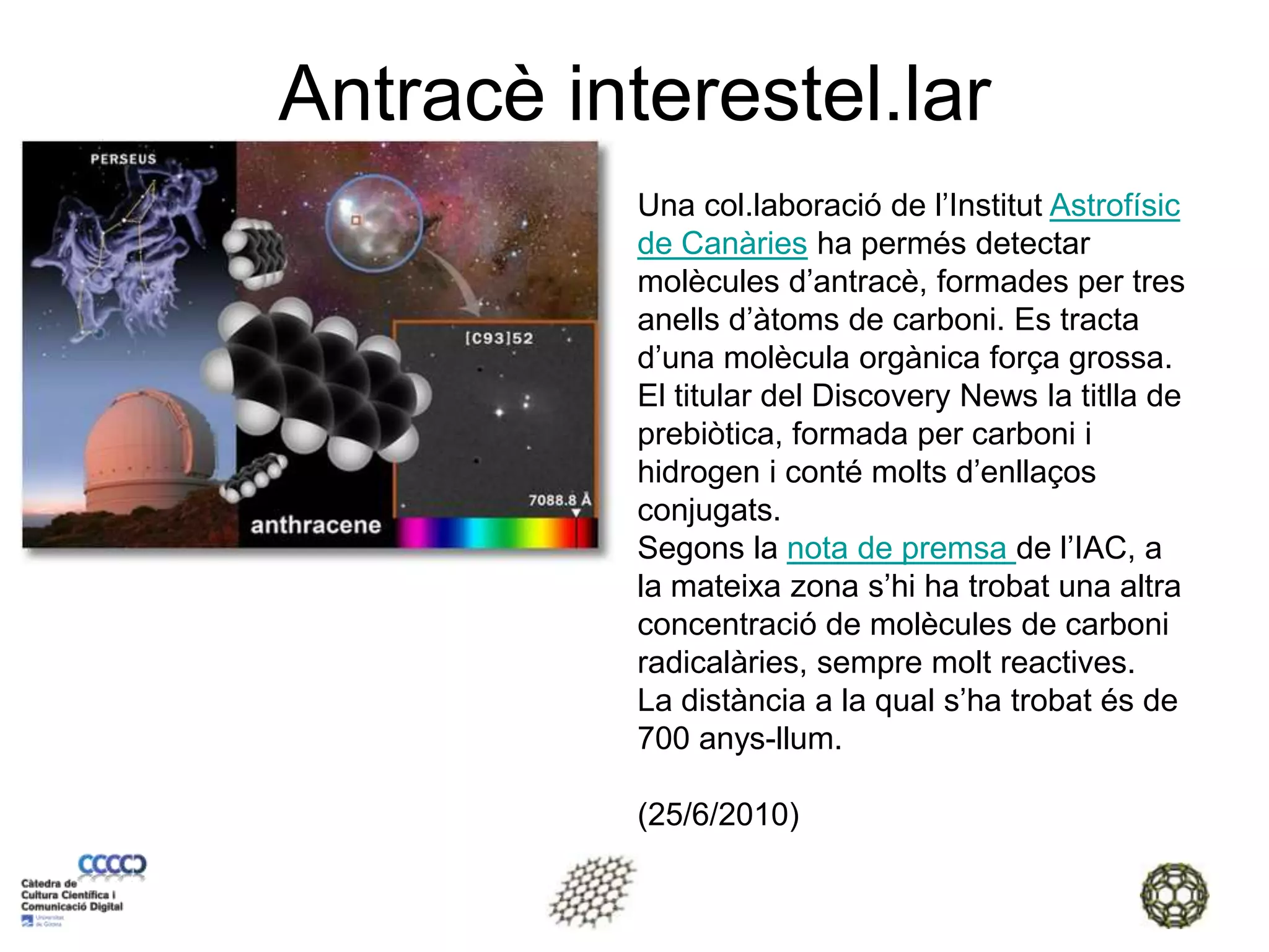 Antracè interestel.larUna col.laboració de l’Institut Astrofísic de Canàries ha permés detectar molècules d’antracè, formades per tres anells d’àtoms de carboni. Es tracta d’una molècula orgànica força grossa. El titular del Discovery News la titlla de prebiòtica, formada per carboni i hidrogen i conté molts d’enllaços conjugats.Segons la nota de premsa de l’IAC, a la mateixa zona s’hi ha trobat una altra concentració de molècules de carboni radicalàries, sempre molt reactives.La distància a la qual s’ha trobat és de 700 anys-llum. (25/6/2010)