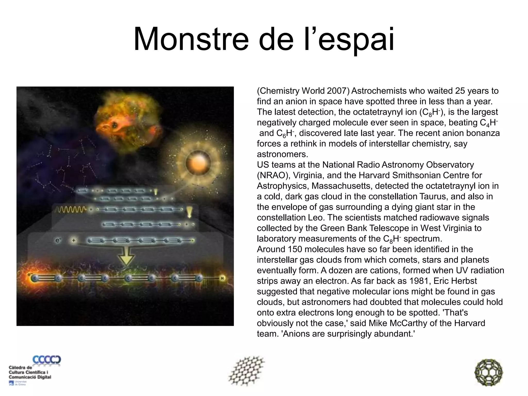 Monstre de l’espai(Chemistry World 2007) Astrochemists who waited 25 years to find an anion in space have spotted three in less than a year. The latest detection, the octatetraynyl ion (C8H-), is the largest negatively charged molecule ever seen in space, beating C4H- and C6H-, discovered late last year. The recent anion bonanza forces a rethink in models of interstellar chemistry, say astronomers. US teams at the National Radio Astronomy Observatory (NRAO), Virginia, and the Harvard Smithsonian Centre for Astrophysics, Massachusetts, detected the octatetraynyl ion in a cold, dark gas cloud in the constellation Taurus, and also in the envelope of gas surrounding a dying giant star in the constellation Leo. The scientists matched radiowave signals collected by the Green Bank Telescope in West Virginia to laboratory measurements of the C8H- spectrum. Around 150 molecules have so far been identified in the interstellar gas clouds from which comets, stars and planets eventually form. A dozen are cations, formed when UV radiation strips away an electron. As far back as 1981, Eric Herbst suggested that negative molecular ions might be found in gas clouds, but astronomers had doubted that molecules could hold onto extra electrons long enough to be spotted. 'That's obviously not the case,' said Mike McCarthy of the Harvard team. 'Anions are surprisingly abundant.'   