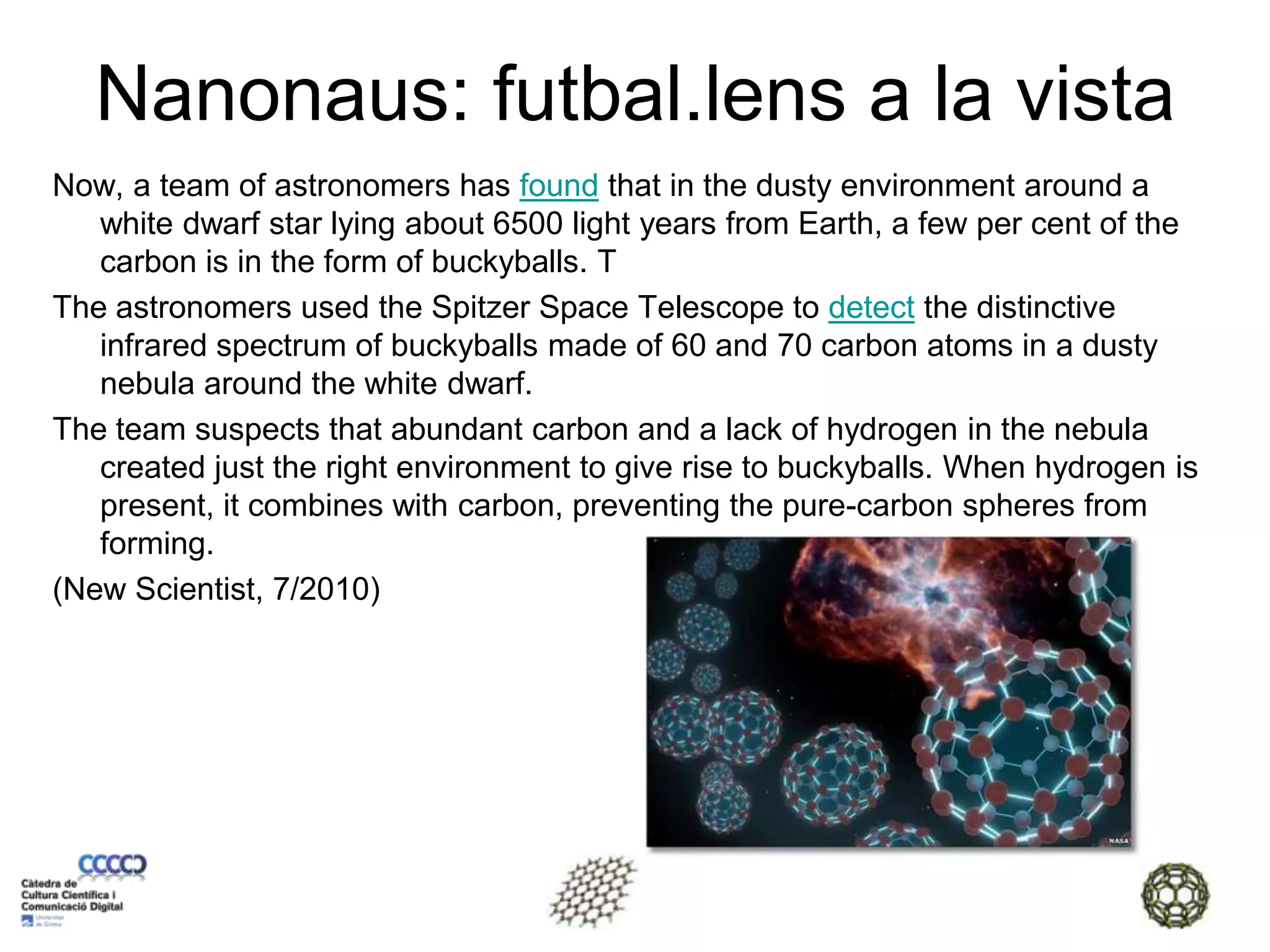 Nanonaus: futbal.lens a la vistaNow, a team of astronomers has found that in the dusty environment around a white dwarf star lying about 6500 light years from Earth, a few per cent of the carbon is in the form of buckyballs. TThe astronomers used the Spitzer Space Telescope to detect the distinctive infrared spectrum of buckyballs made of 60 and 70 carbon atoms in a dusty nebula around the white dwarf.The team suspects that abundant carbon and a lack of hydrogen in the nebula created just the right environment to give rise to buckyballs. When hydrogen is present, it combines with carbon, preventing the pure-carbon spheres from forming.(New Scientist, 7/2010)