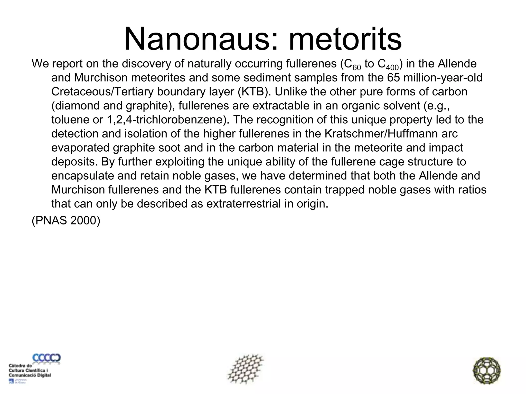 Nanonaus: metoritsWe report on the discovery of naturally occurring fullerenes (C60 to C400) in the Allende and Murchison meteorites and some sediment samples from the 65 million-year-old Cretaceous/Tertiary boundary layer (KTB). Unlike the other pure forms of carbon (diamond and graphite), fullerenes are extractable in an organic solvent (e.g., toluene or 1,2,4-trichlorobenzene). The recognition of this unique property led to the detection and isolation of the higher fullerenes in the Kratschmer/Huffmann arc evaporated graphite soot and in the carbon material in the meteorite and impact deposits. By further exploiting the unique ability of the fullerene cage structure to encapsulate and retain noble gases, we have determined that both the Allende and Murchison fullerenes and the KTB fullerenes contain trapped noble gases with ratios that can only be described as extraterrestrial in origin.(PNAS 2000)