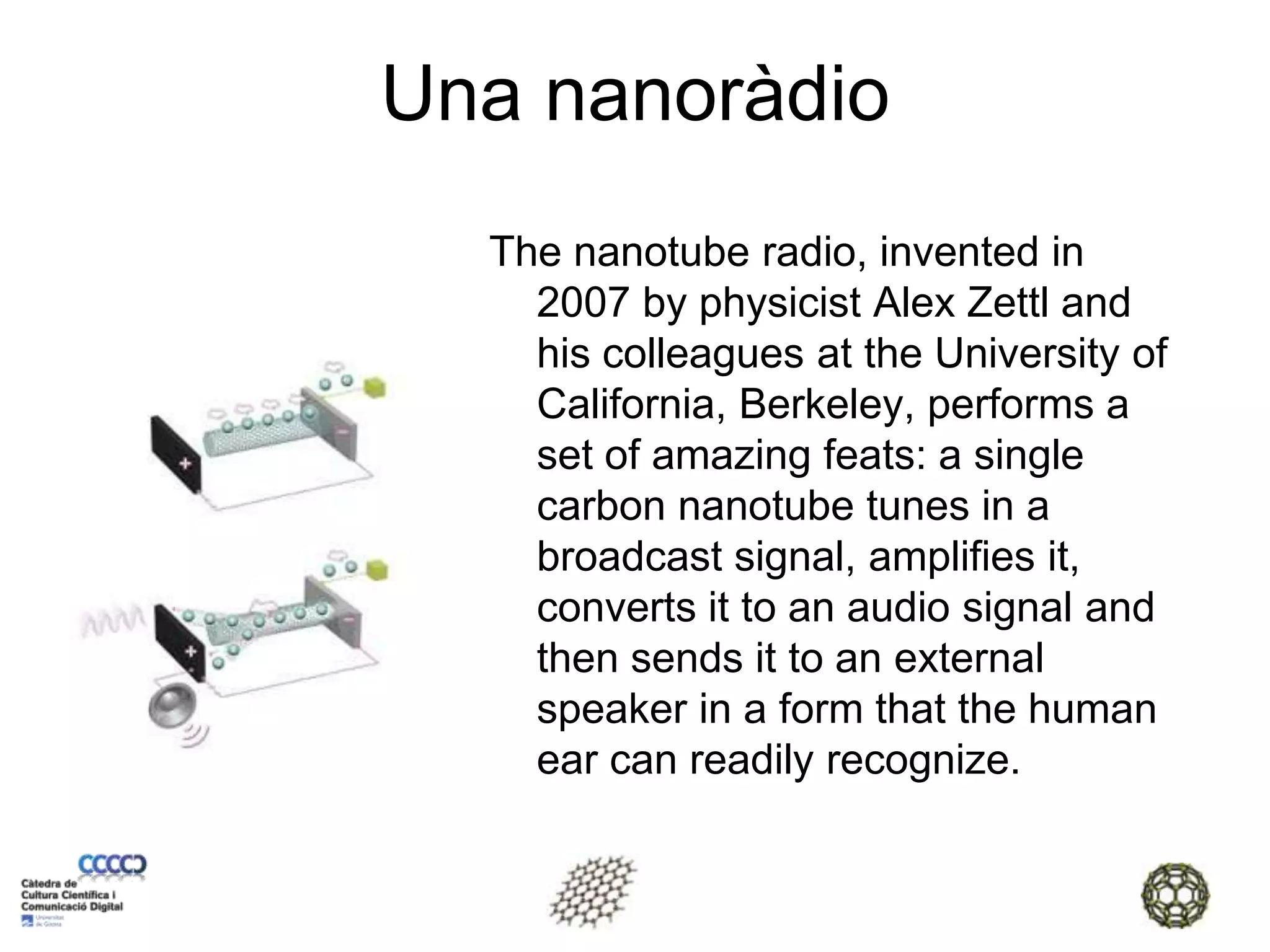 Una nanoràdioThe nanotube radio, invented in 2007 by physicist Alex Zettl and his colleagues at the University of California, Berkeley, performs a set of amazing feats: a single carbon nanotube tunes in a broadcast signal, amplifies it, converts it to an audio signal and then sends it to an external speaker in a form that the human ear can readily recognize.