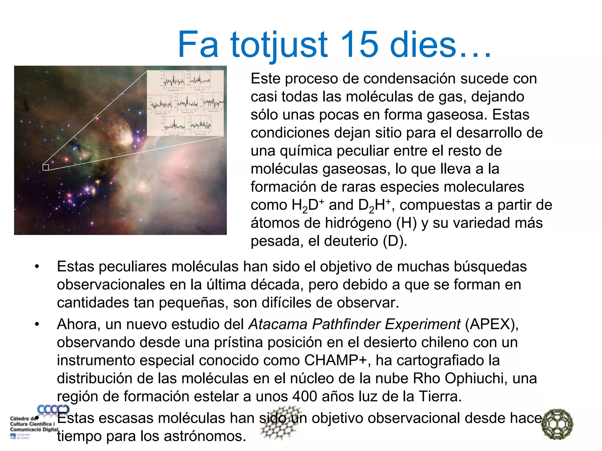 Fa totjust 15 dies…Este proceso de condensación sucede con casi todas las moléculas de gas, dejando sólo unas pocas en forma gaseosa. Estas condiciones dejan sitio para el desarrollo de una química peculiar entre el resto de moléculas gaseosas, lo que lleva a la formación de raras especies moleculares como H2D+ and D2H+, compuestas a partir de átomos de hidrógeno (H) y su variedad más pesada, el deuterio (D).Estas peculiares moléculas han sido el objetivo de muchas búsquedas observacionales en la última década, pero debido a que se forman en cantidades tan pequeñas, son difíciles de observar.Ahora, un nuevo estudio del Atacama Pathfinder Experiment (APEX), observando desde una prístina posición en el desierto chileno con un instrumento especial conocido como CHAMP+, ha cartografiado la distribución de las moléculas en el núcleo de la nube Rho Ophiuchi, una región de formación estelar a unos 400 años luz de la Tierra.Estas escasas moléculas han sido un objetivo observacional desde hace tiempo para los astrónomos.