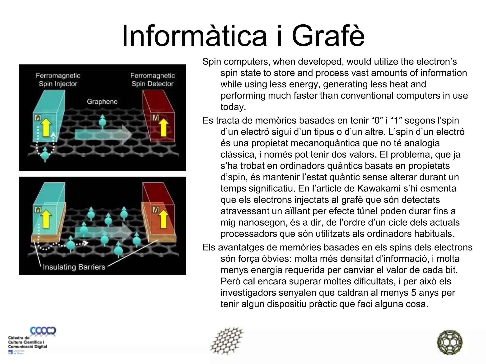 Informàtica i GrafèSpin computers, when developed, would utilize the electron’s spin state to store and process vast amounts of information while using less energy, generating less heat and performing much faster than conventional computers in use today.Es tracta de memòries basades en tenir “0″ i “1″ segons l’spin d’un electró sigui d’un tipus o d’un altre. L’spin d’un electró és una propietat mecanoquàntica que no té analogia clàssica, i només pot tenir dos valors. El problema, que ja s’ha trobat en ordinadors quàntics basats en propietats d’spin, és mantenir l’estat quàntic sense alterar durant un temps significatiu. En l’article de Kawakami s’hi esmenta que els electrons injectats al grafè que són detectats atravessant un aïllant per efecte túnel poden durar fins a mig nanosegon, és a dir, de l’ordre d’un cicle dels actuals processadors que són utilitzats als ordinadors habituals.Els avantatges de memòries basades en els spins dels electrons són força òbvies: molta més densitat d’informació, i molta menys energia requerida per canviar el valor de cada bit. Però cal encara superar moltes dificultats, i per això els investigadors senyalen que caldran al menys 5 anys per tenir algun dispositiu pràctic que faci alguna cosa.