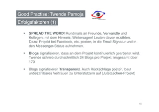 Good Practise: Twende Pamoja!
Erfolgsfaktoren (1)!

    SPREAD THE WORD! Rundmails an Freunde, Verwandte und
     Kollegen, mit dem Hinweis: Weitersagen! Leuten davon erzählen.  
     Dazu: Projekt bei Facebook, etc. posten, in die Email-Signatur und in
     den Messenger-Status aufnehmen.!

    Blogs signalisieren, dass an dem Projekt kontinuierlich gearbeitet wird.
     Twende schrieb durchschnittlich 24 Blogs pro Projekt, insgesamt über
     170!

    Blogs signalisieren Transparenz. Auch Rückschläge posten, baut
     unbezahlbares Vertrauen zu Unterstützern auf (Jutetaschen-Projekt)!




                                                                             19
 