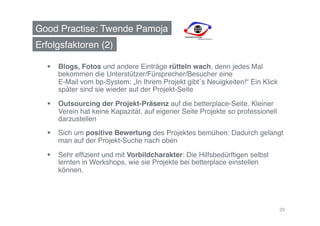 Good Practise: Twende Pamoja!
Erfolgsfaktoren (2)!

    Blogs, Fotos und andere Einträge rütteln wach, denn jedes Mal
     bekommen die Unterstützer/Fürsprecher/Besucher eine  
     E-Mail vom bp-System: „In Ihrem Projekt gibt´s Neuigkeiten!“ Ein Klick
     später sind sie wieder auf der Projekt-Seite!

    Outsourcing der Projekt-Präsenz auf die betterplace-Seite. Kleiner
     Verein hat keine Kapazität, auf eigener Seite Projekte so professionell
     darzustellen!
    Sich um positive Bewertung des Projektes bemühen: Dadurch gelangt
     man auf der Projekt-Suche nach oben!

    Sehr efﬁzient und mit Vorbildcharakter: Die Hilfsbedürftigen selbst
     lernten in Workshops, wie sie Projekte bei betterplace einstellen
     können. !




                                                                               20
 